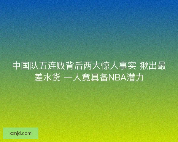 中国队五连败背后两大惊人事实 揪出最差水货 一人竟具备NBA潜力 中国队五连败背后两大惊人事实 揪出最差水货 一人竟具备NBA潜力