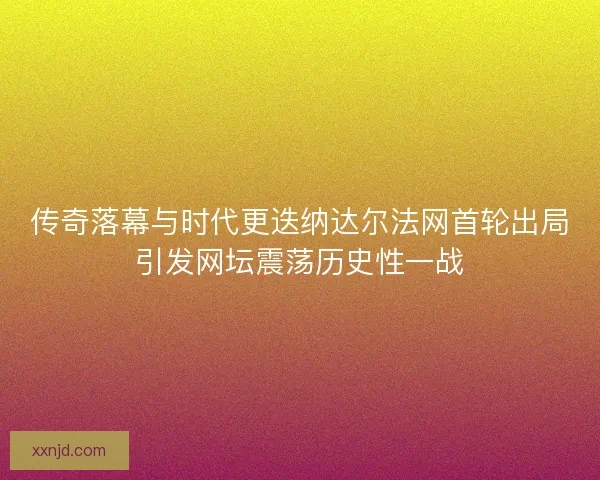 传奇落幕与时代更迭纳达尔法网首轮出局引发网坛震荡历史性一战