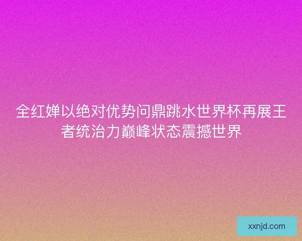 全红婵以绝对优势问鼎跳水世界杯再展王者统治力巅峰状态震撼世界 全红婵以绝对优势问鼎跳水世界杯再展王者统治力巅峰状态震撼世界