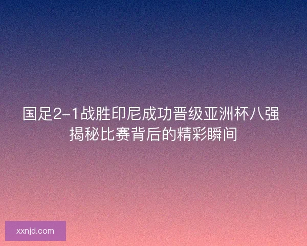 国足2-1战胜印尼成功晋级亚洲杯八强 揭秘比赛背后的精彩瞬间