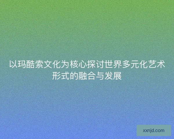 以玛酷索文化为核心探讨世界多元化艺术形式的融合与发展