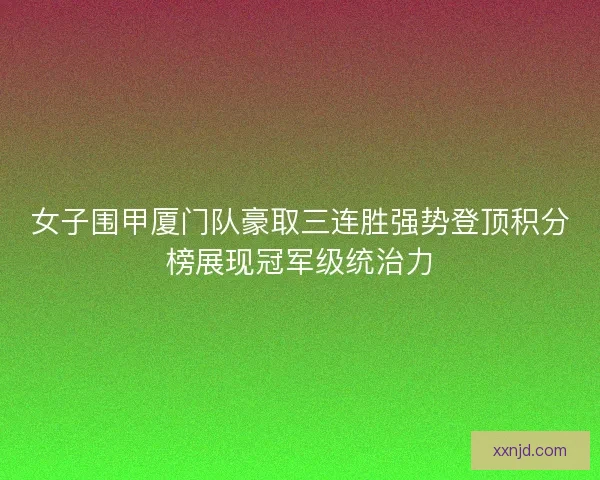 女子围甲厦门队豪取三连胜强势登顶积分榜展现冠军级统治力