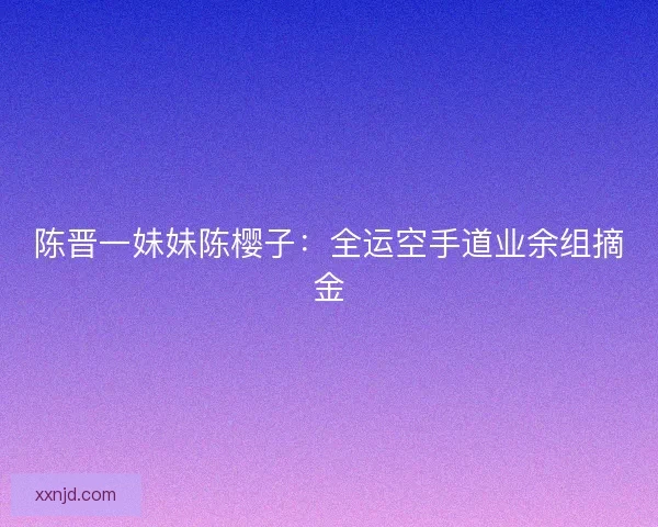 陈晋一妹妹陈樱子：全运空手道业余组摘金