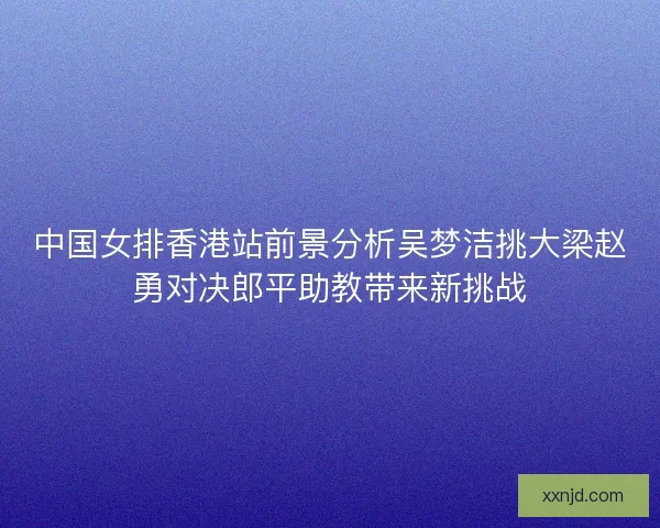 中国女排香港站前景分析吴梦洁挑大梁赵勇对决郎平助教带来新挑战