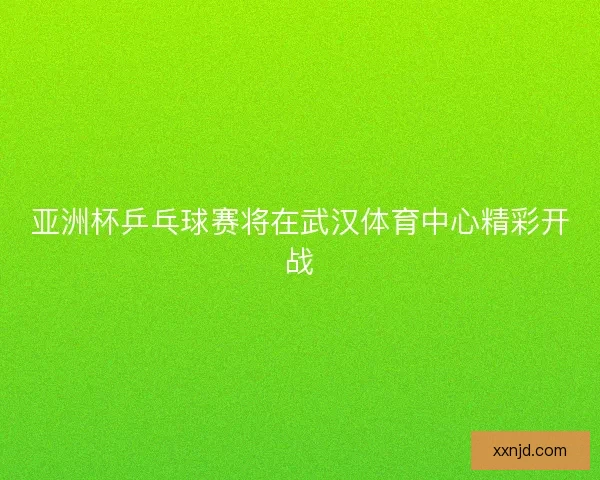 亚洲杯乒乓球赛将在武汉体育中心精彩开战 亚洲杯乒乓球赛将在武汉体育中心精彩开战