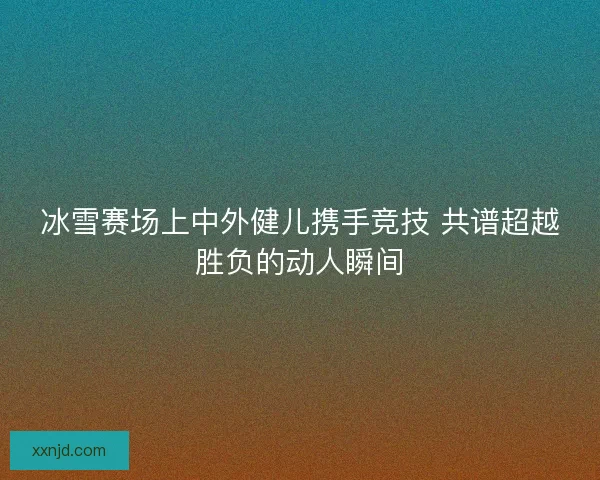 冰雪赛场上中外健儿携手竞技 共谱超越胜负的动人瞬间