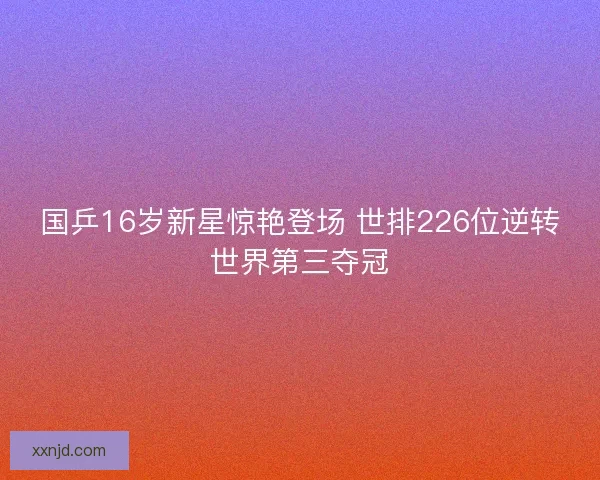 国乒16岁新星惊艳登场 世排226位逆转世界第三夺冠 国乒16岁新星惊艳登场 世排226位逆转世界第三夺冠