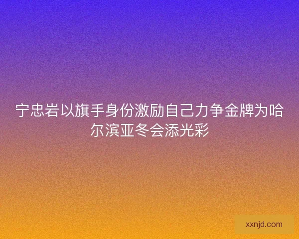 宁忠岩以旗手身份激励自己力争金牌为哈尔滨亚冬会添光彩
