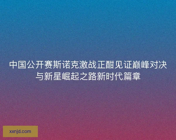 中国公开赛斯诺克激战正酣见证巅峰对决与新星崛起之路新时代篇章