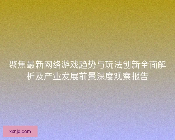 聚焦最新网络游戏趋势与玩法创新全面解析及产业发展前景深度观察报告