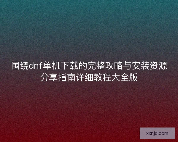 围绕dnf单机下载的完整攻略与安装资源分享指南详细教程大全版
