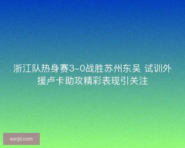 浙江队热身赛3-0战胜苏州东吴 试训外援卢卡助攻精彩表现引关注 浙江队热身赛3-0战胜苏州东吴 试训外援卢卡助攻精彩表现引关注