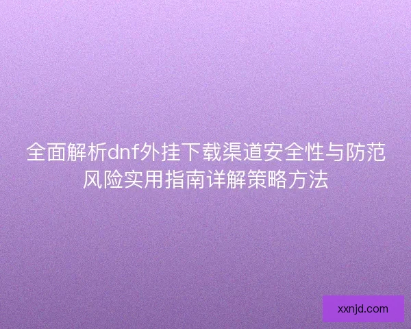 全面解析dnf外挂下载渠道安全性与防范风险实用指南详解策略方法 全面解析dnf外挂下载渠道安全性与防范风险实用指南详解策略方法
