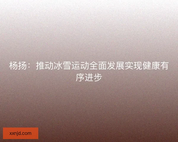 杨扬：推动冰雪运动全面发展实现健康有序进步
