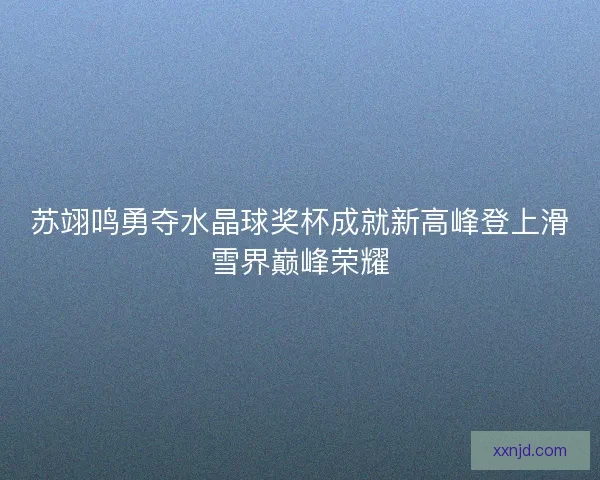 苏翊鸣勇夺水晶球奖杯成就新高峰登上滑雪界巅峰荣耀 苏翊鸣勇夺水晶球奖杯成就新高峰登上滑雪界巅峰荣耀