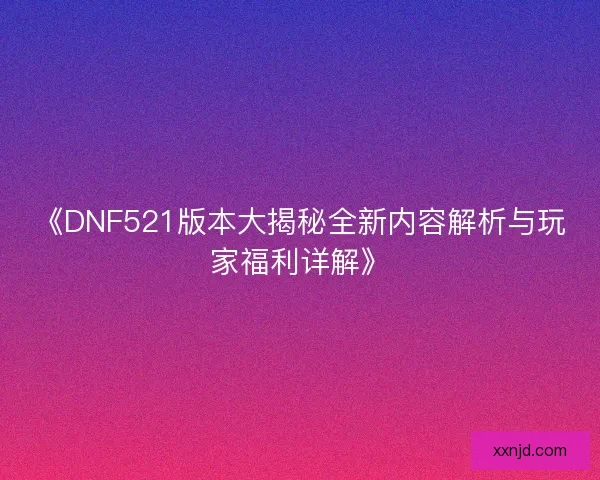 《DNF521版本大揭秘全新内容解析与玩家福利详解》 《DNF521版本大揭秘全新内容解析与玩家福利详解》
