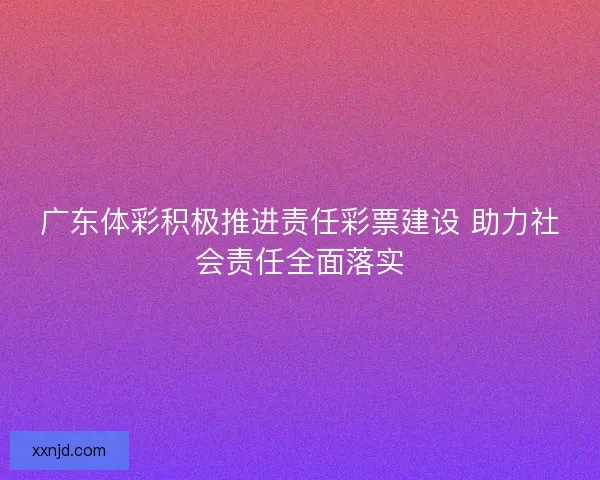 广东体彩积极推进责任彩票建设 助力社会责任全面落实