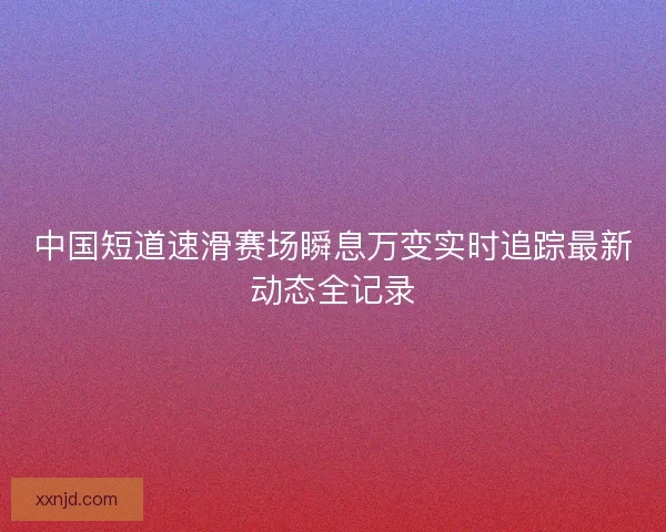 中国短道速滑赛场瞬息万变实时追踪最新动态全记录
